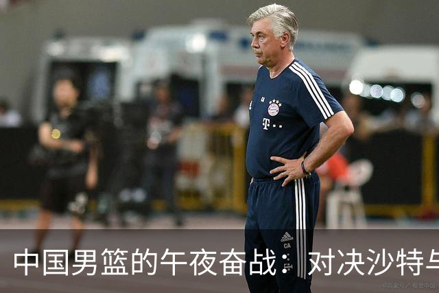 中国男篮的午夜奋战：对决沙特与黎巴嫩！